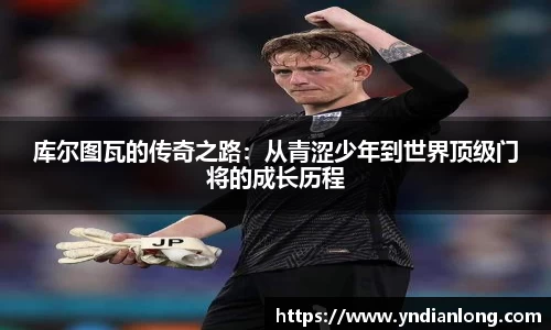 库尔图瓦的传奇之路：从青涩少年到世界顶级门将的成长历程